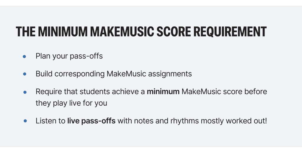 The Minimum MakeMusic Score Requirement
Plan your pass-offs → Build corresponding MakeMusic assignments → Require that students achieve a minimum MakeMusic score before they play live for you → Listen to live pass-offs with notes and rhythms mostly worked out!